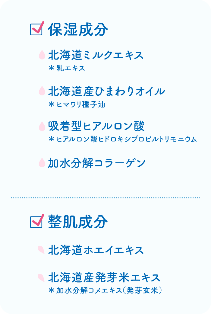保湿成分:北海道ミルクエキス＊乳エキス 北海道産ひまわりオイル＊ヒマワリ種子油 吸着型ヒアルロン酸＊ヒアルロン酸ヒドロキシプロピルトリモニウム 加水分解コラーゲン 整肌成分:北海道ホエイエキス 北海道産発芽米エキス＊加水分解コメエキス（発芽玄米）
