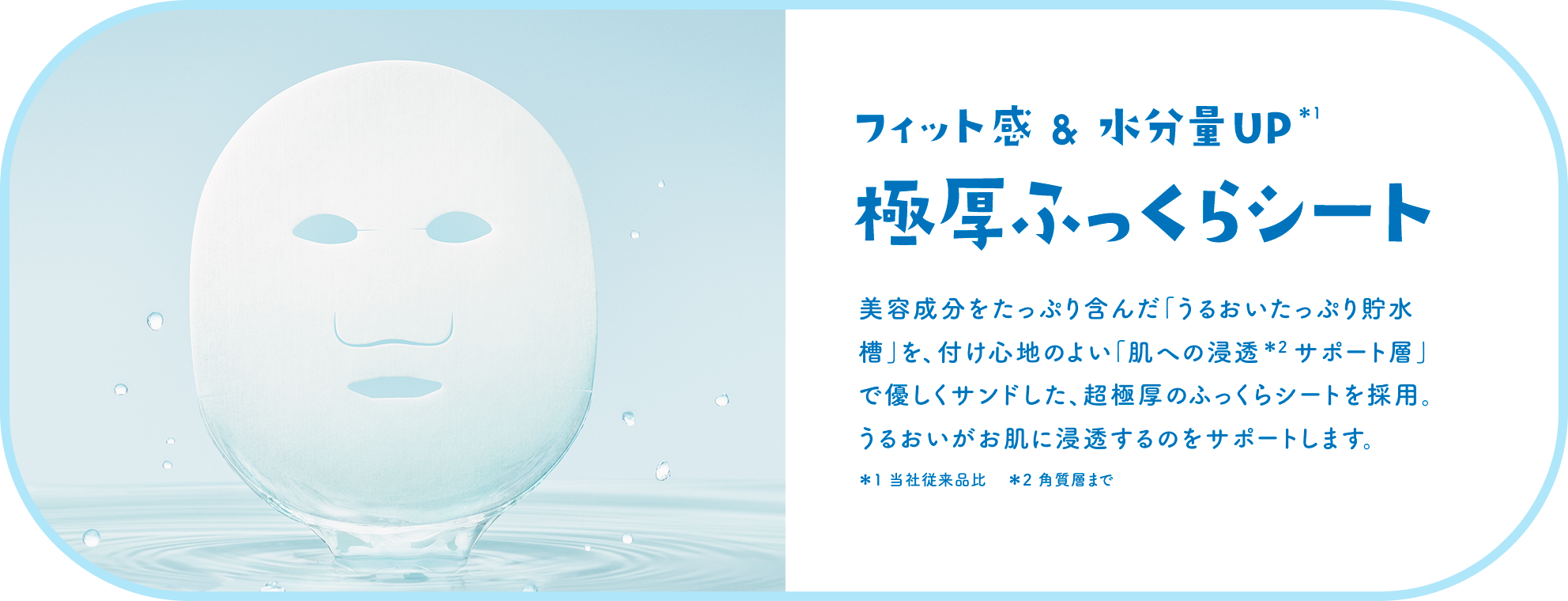 フィット感 & 水分量UP＊1極厚ふっくらシート 美容成分をたっぷり含んだ「うるおいたっぷり貯水槽」を、付け心地のよい「肌への浸透＊2 サポート層」で優しくサンドした、超極厚のふっくらシートを採用。うるおいがお肌に浸透するのをサポートします。＊1 当社従来品比　＊2 角質層まで