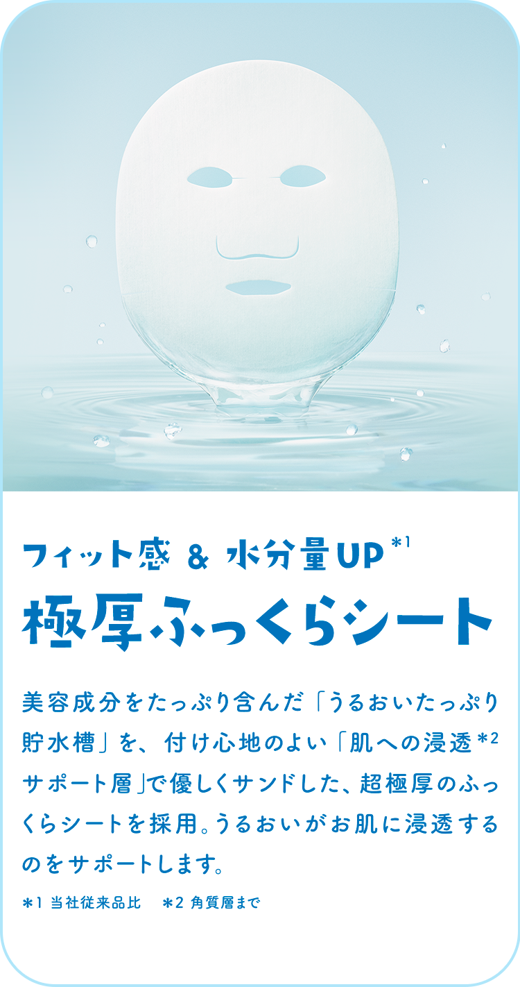 フィット感 & 水分量UP＊1極厚ふっくらシート 美容成分をたっぷり含んだ「うるおいたっぷり貯水槽」を、付け心地のよい「肌への浸透＊2 サポート層」で優しくサンドした、超極厚のふっくらシートを採用。うるおいがお肌に浸透するのをサポートします。＊1 当社従来品比　＊2 角質層まで