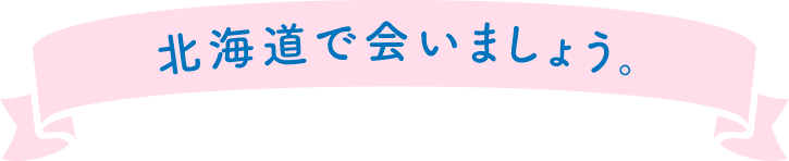 北海道で会いましょう。
