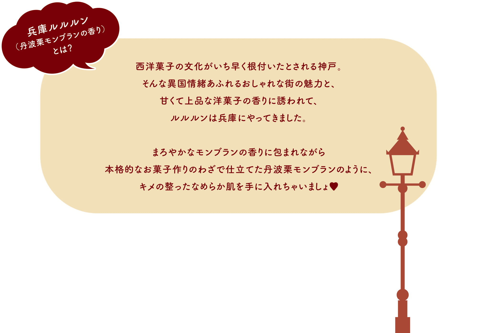 兵庫ルルルン（丹波栗モンブランの香り）とは？ 西洋菓子の文化がいち早く根付いたとされる神戸。そんな異国情緒あふれるおしゃれな街の魅力と、甘くて上品な洋菓子の香りに誘われて、ルルルンは兵庫にやってきました。まろやかなモンブランの香りに包まれながら本格的なお菓子作りのわざで仕立てた丹波栗モンブランのように、キメの整ったなめらか肌を手に入れちゃいましょ