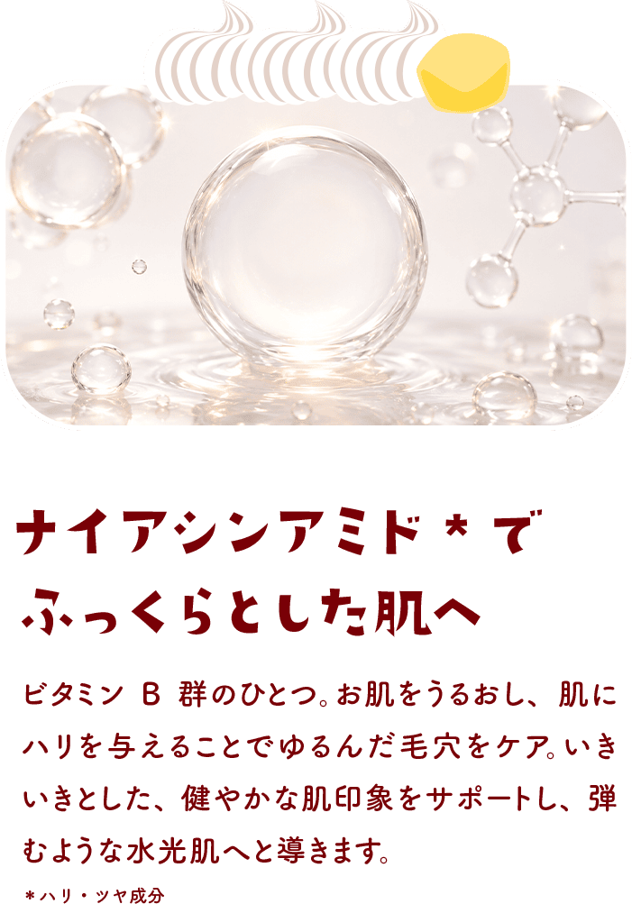 ナイアシンアミドでふっくらとした肌へ ビタミンB群のひとつ。お肌をうるおし、肌にハリを与えることでゆるんだ毛穴をケア。いきいきとした、健やかな肌印象をサポートし、弾むような水光肌へと導きます。＊ハリ・ツヤ成分