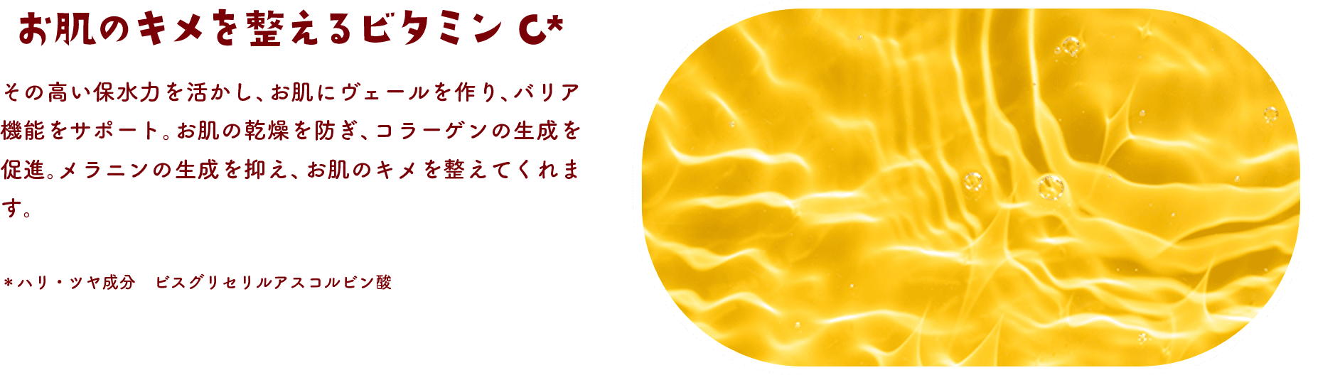 お肌のキメを整えるビタミンC その高い保水力を活かし、お肌にヴェールを作り、バリア機能をサポート。お肌の乾燥を防ぎ、コラーゲンの生成を促進。メラニンの生成を抑え、お肌のキメを整えてくれます。＊ハリ・ツヤ成分 ビスグリセリルアスコルビン酸
