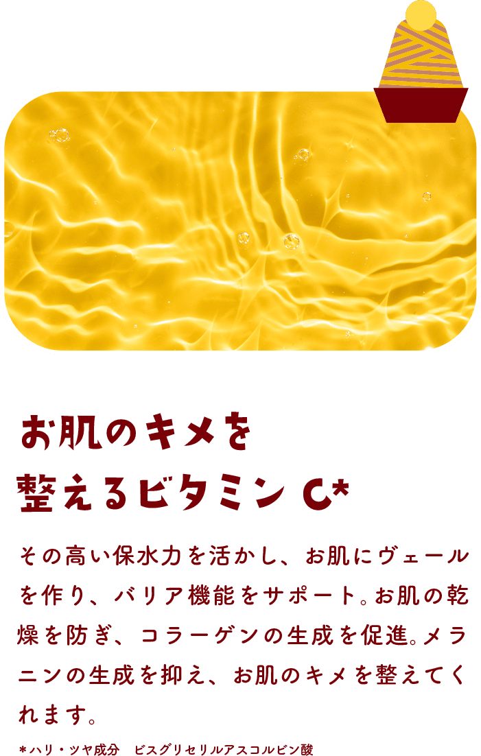 お肌のキメを整えるビタミンC その高い保水力を活かし、お肌にヴェールを作り、バリア機能をサポート。お肌の乾燥を防ぎ、コラーゲンの生成を促進。メラニンの生成を抑え、お肌のキメを整えてくれます。＊ハリ・ツヤ成分 ビスグリセリルアスコルビン酸