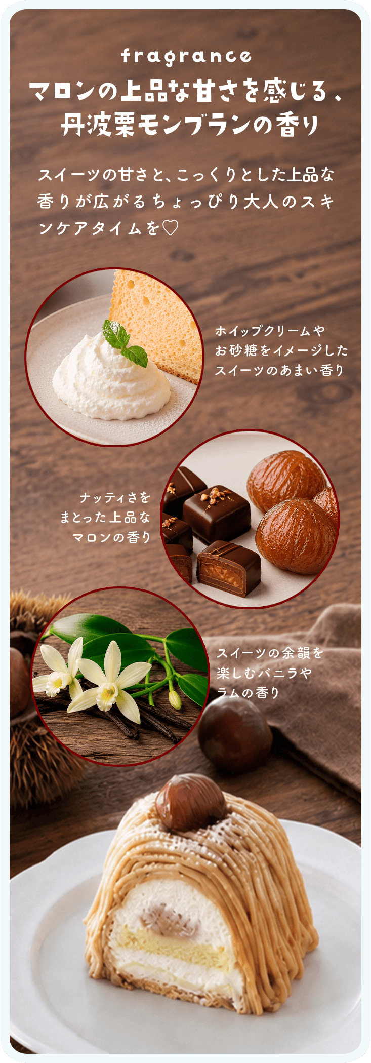 fragrance マロンの上品な甘さを感じる、丹波栗モンブランの香り スイーツの甘さと、こっくりとした上品な香りが広がるちょっぴり大人のスキンケアタイムを ホイップクリームやお砂糖をイメージしたスイーツのあまい香り ナッティさをまとった上品なマロンの香り スイーツの余韻を楽しむバニラやラムの香り