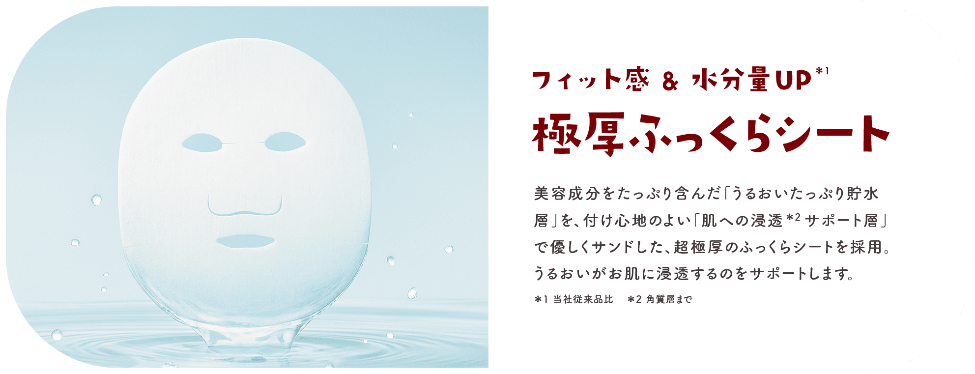 フィット感＆水分量UP 極厚ふっくらシート 美容成分をたっぷり含んだ「うるおいたっぷり貯水層」を、付け心地のよい「肌への浸透サポート層」で優しくサンドした、超極厚のふっくらシートを採用。うるおいがお肌に浸透するのをサポートします。＊1当社従来品比 ＊2角質層まで