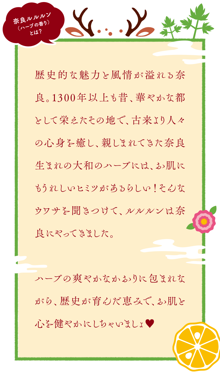 奈良ルルルン（ハーブの香り）とは？ 歴史的な魅力と風情が溢れる奈良。1300年以上も昔、華やかな都として栄えたその地で、古来より人々の心身を癒し、親しまれてきた奈良生まれの大和のハーブには、お肌にもうれしいヒミツがあるらしい！そんなウワサを聞きつけて、ルルルンは奈良にやってきました。ハーブの爽やかなかおりに包まれながら、歴史が育んだ恵みで、お肌と心を健やかにしちゃいましょ♥