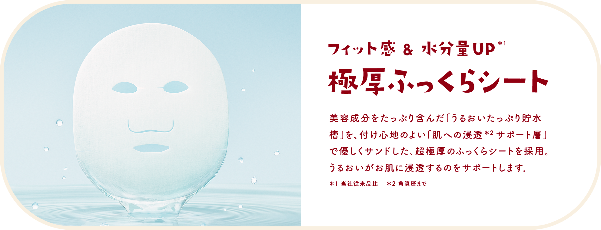 フィット感&水分量UP＊1 極厚ふっくらシート　美容成分をたっぷり含んだ「うるおいたっぷり貯水槽」を、付け心地のよい「肌への浸透＊2 サポート層」で優しくサンドした、超極厚のふっくらシートを採用。うるおいがお肌に浸透するのをサポートします。＊1 当社従来品比　＊2 角質層まで