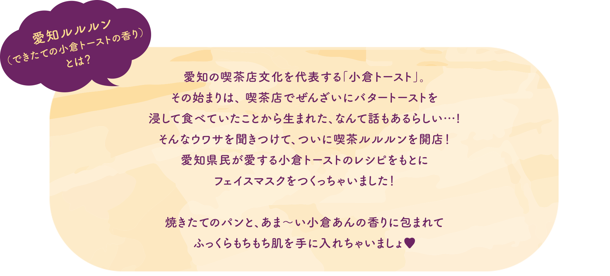 愛知ルルルン（できたての小倉トーストの香り）とは？ 愛知の喫茶店文化を代表する「小倉トースト」。その始まりは、喫茶店でぜんざいにバタートーストを浸して食べていたことから生まれた、なんて話もあるらしい…！そんなウワサを聞きつけて、ついに喫茶ルルルンを開店！愛知県民が愛する小倉トーストのレシピをもとにフェイスマスクをつくっちゃいました！焼きたてのパンと、あま〜い小倉あんの香りに包まれてふっくらもちもち肌を手に入れちゃいましょ♥