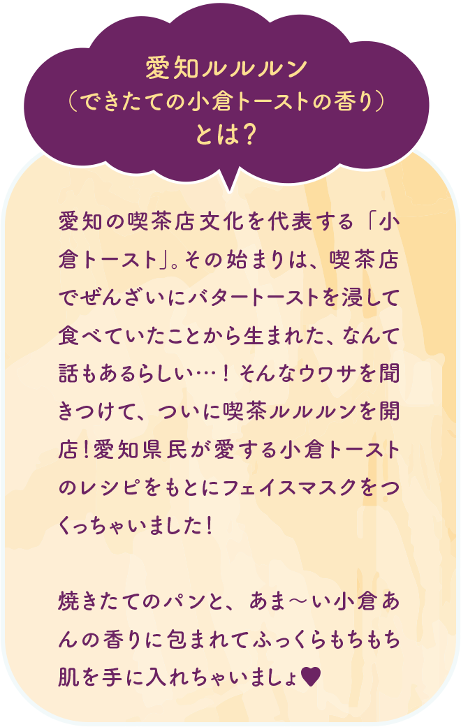 愛知ルルルン（できたての小倉トーストの香り）とは？ 愛知の喫茶店文化を代表する「小倉トースト」。その始まりは、喫茶店でぜんざいにバタートーストを浸して食べていたことから生まれた、なんて話もあるらしい…！そんなウワサを聞きつけて、ついに喫茶ルルルンを開店！愛知県民が愛する小倉トーストのレシピをもとにフェイスマスクをつくっちゃいました！焼きたてのパンと、あま〜い小倉あんの香りに包まれてふっくらもちもち肌を手に入れちゃいましょ♥