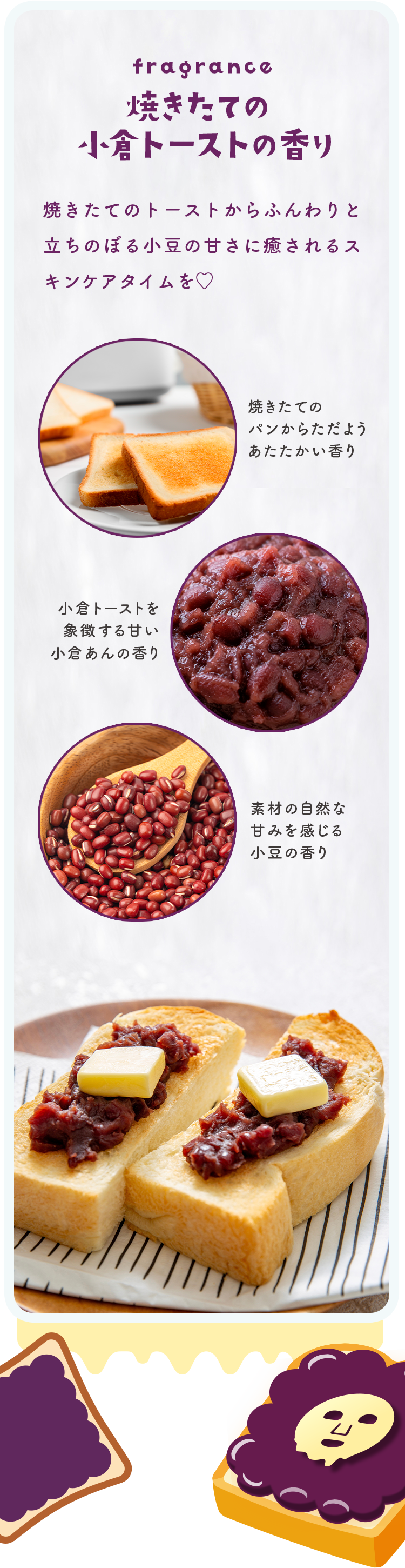 fragrance 焼きたての小倉トーストの香り 焼きたてのトーストからふんわりと立ちのぼる小豆の甘さに癒されるスキンケアタイムを♡ 焼きたてのパンからただようあたたかい香り／小倉トーストを象徴する甘い小倉あんの香り／素材の自然な甘みを感じる小豆の香り