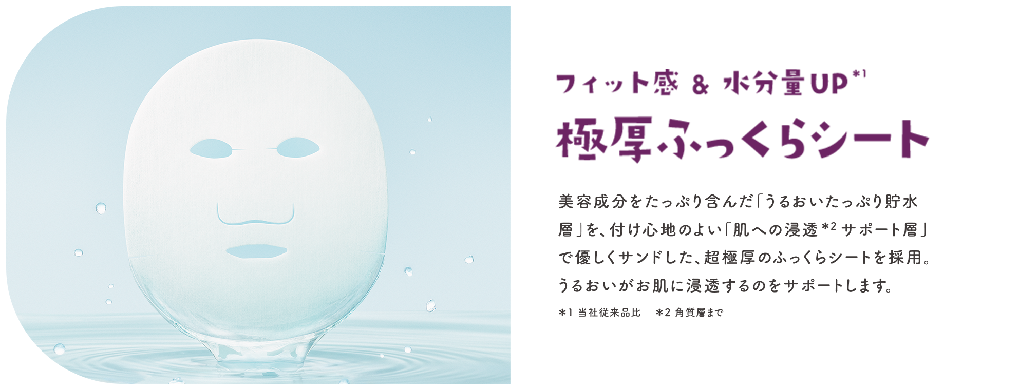 フィット感＆水分量UP※1 極厚ふっくらシート 美容成分をたっぷり含んだ「うるおいたっぷり貯水層」を、付け心地のよい「肌への浸透※2サポート層」で優しくサンドした、超極厚のふっくらシートを採用。うるおいがお肌に浸透するのをサポートします。※1 当社従来品比 ※2 角質層まで