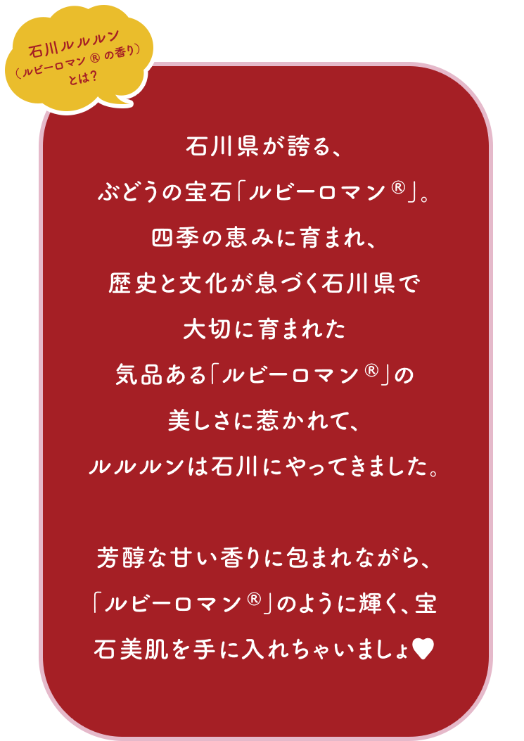 石川ルルルン（ルビーロマン®の香り）とは？ 石川県が誇る、ぶどうの宝石「ルビーロマン®」。四季の恵みに育まれ、歴史と文化が息づく石川県で大切に育まれた気品ある「ルビーロマン®」の美しさに惹かれて、ルルルンは石川にやってきました。芳醇な甘い香りに包まれながら、「ルビーロマン®」のように輝く、宝石美肌を手に入れちゃいましょ♥