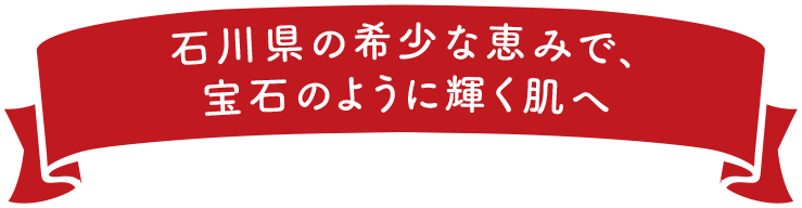石川県の希少な恵みで、宝石のように輝く肌へ
