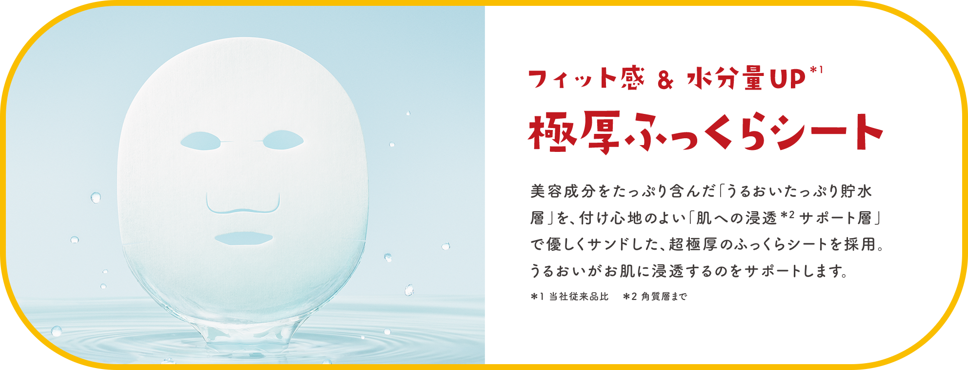 フィット感＆水分量UP＊1 極厚ふっくらシート 美容成分をたっぷり含んだ「うるおいたっぷり貯水層」を、付け心地のよい「肌への浸透＊2サポート層」で優しくサンドした、超極厚のふっくらシートを採用。うるおいがお肌に浸透するのをサポートします。 ＊1 当社従来品比 ＊2 角質層まで