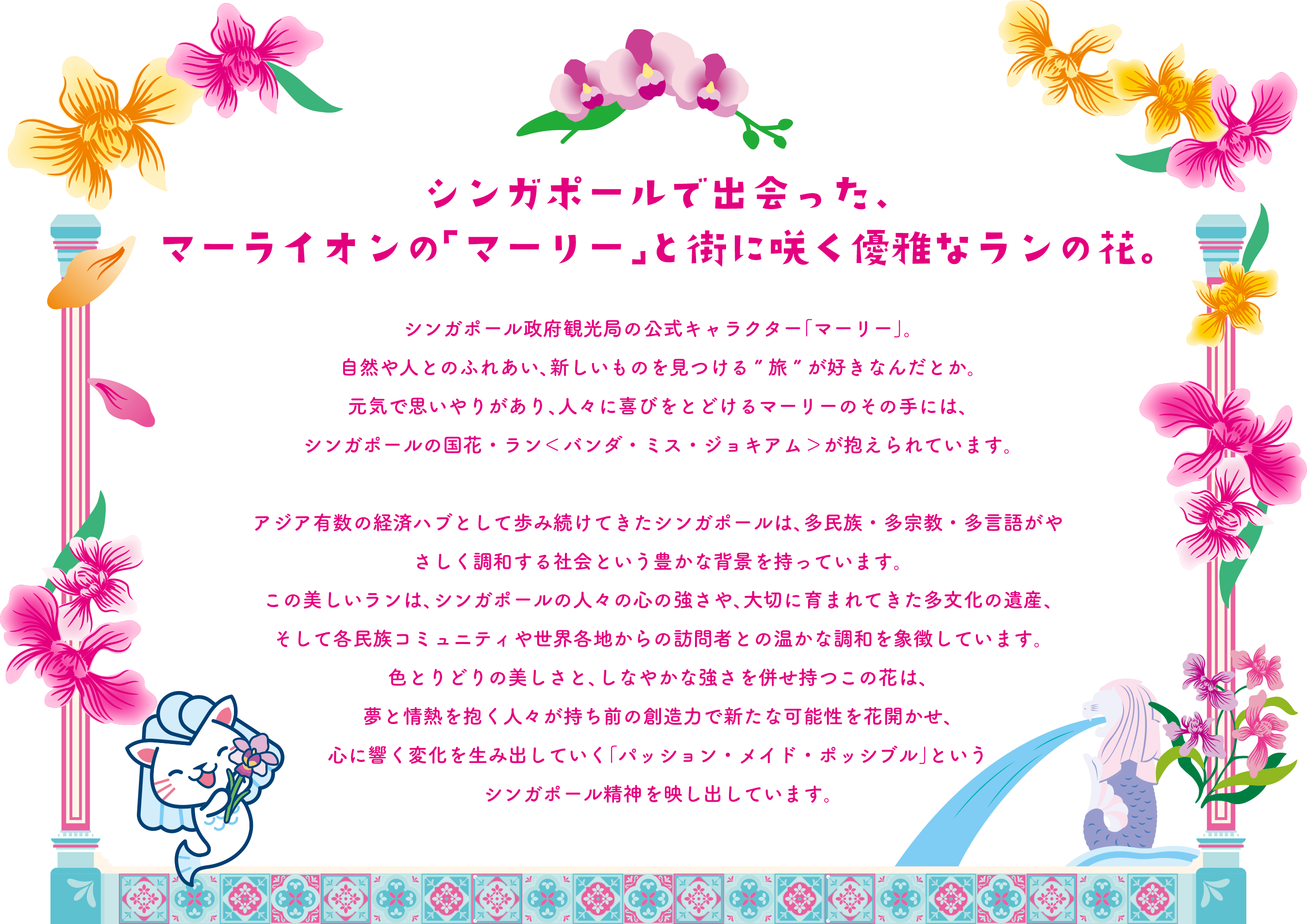 シンガポールで出会った、マーライオンの「マーリー」と街に咲く優雅なランの花。 シンガポール政府観光局の公式キャラクター「マーリー」。自然や人とのふれあい、新しいものを見つける”旅”が好きなんだとか。元気で思いやりがあり、人々に喜びをとどけるマーリーのその手には、シンガポールの国花・ラン＜バンダ・ミス・ジョキアム＞が抱えられています。アジア有数の経済ハブとして歩み続けてきたシンガポールは、多民族・多宗教・多言語がやさしく調和する社会という豊かな背景を持っています。この美しいランは、シンガポールの人々の心の強さや、大切に育まれてきた多文化の遺産、そして各民族コミュニティや世界各地からの訪問者との温かな調和を象徴しています。色とりどりの美しさと、しなやかな強さを併せ持つこの花は、夢と情熱を抱く人々が持ち前の創造力で新たな可能性を花開かせ、心に響く変化を生み出していく「パッション・メイド・ポッシブル」というシンガポール精神を映し出しています。