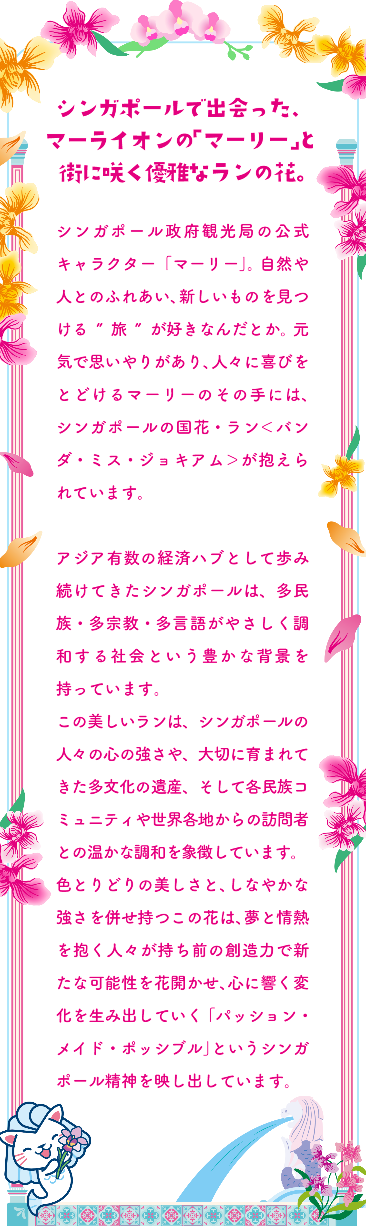 シンガポールで出会った、マーライオンの「マーリー」と街に咲く優雅なランの花。 シンガポール政府観光局の公式キャラクター「マーリー」。自然や人とのふれあい、新しいものを見つける”旅”が好きなんだとか。元気で思いやりがあり、人々に喜びをとどけるマーリーのその手には、シンガポールの国花・ラン＜バンダ・ミス・ジョキアム＞が抱えられています。アジア有数の経済ハブとして歩み続けてきたシンガポールは、多民族・多宗教・多言語がやさしく調和する社会という豊かな背景を持っています。この美しいランは、シンガポールの人々の心の強さや、大切に育まれてきた多文化の遺産、そして各民族コミュニティや世界各地からの訪問者との温かな調和を象徴しています。色とりどりの美しさと、しなやかな強さを併せ持つこの花は、夢と情熱を抱く人々が持ち前の創造力で新たな可能性を花開かせ、心に響く変化を生み出していく「パッション・メイド・ポッシブル」というシンガポール精神を映し出しています。
