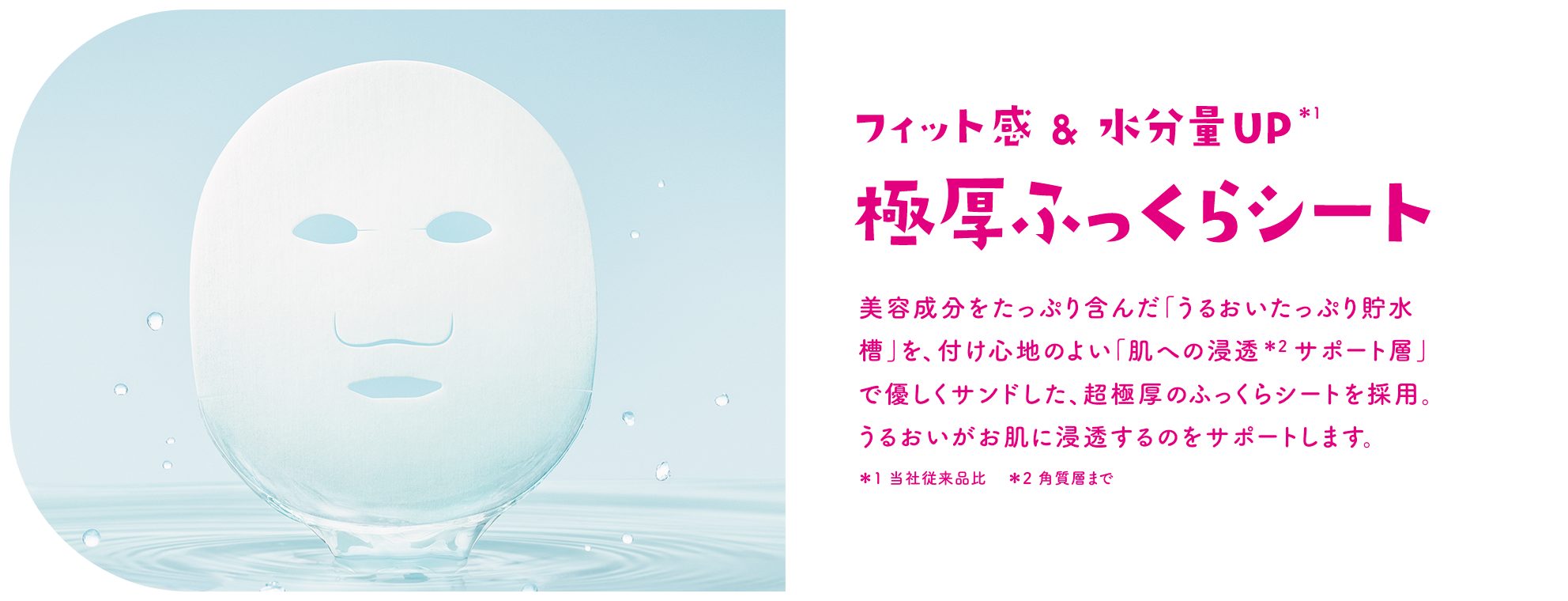 フィット感 & 水分量UP＊1 極厚ふっくらシート 美容成分をたっぷり含んだ「うるおいたっぷり貯水槽」を、付け心地のよい「肌への浸透＊2 サポート層」で優しくサンドした、超極厚のふっくらシートを採用。うるおいがお肌に浸透するのをサポートします。＊1 当社従来品比　＊2 角質層まで