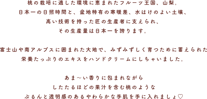 桃の栽培に適した環境に恵まれたフルーツ王国、山梨。日本一の日照時間と、盆地特有の寒暖差、水はけのよい土壌、高い技術を持った匠の生産者に支えられ、その生産量は日本一を誇ります。富士山や南アルプスに囲まれた大地で、みずみずしく育つために蓄えられた栄養たっぷりのエキスをハンドクリームにしちゃいました。あま〜い香りに包まれながらしたたるほどの果汁を含む桃のようなぷるんと透明感のあるやわらかな手肌を手に入れましょ♡