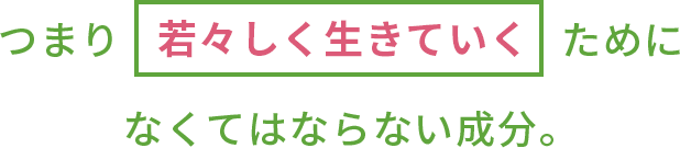 つまり若々しく生きていくためになくてはならない成分。