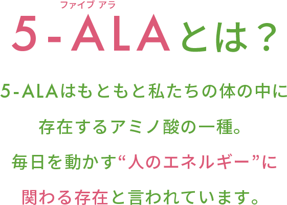5-ALAとは？5-ALAはもともと私たちの体の中に 存在するアミノ酸の一種。 毎日を動かす“人のエネルギー”に 関わる存在と言われています。