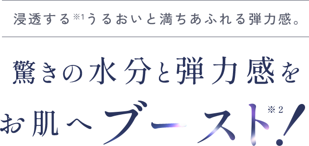 浸透する※1うるおいと満ちあふれる弾力感。驚きの水分と弾力感をお肌へブースト！