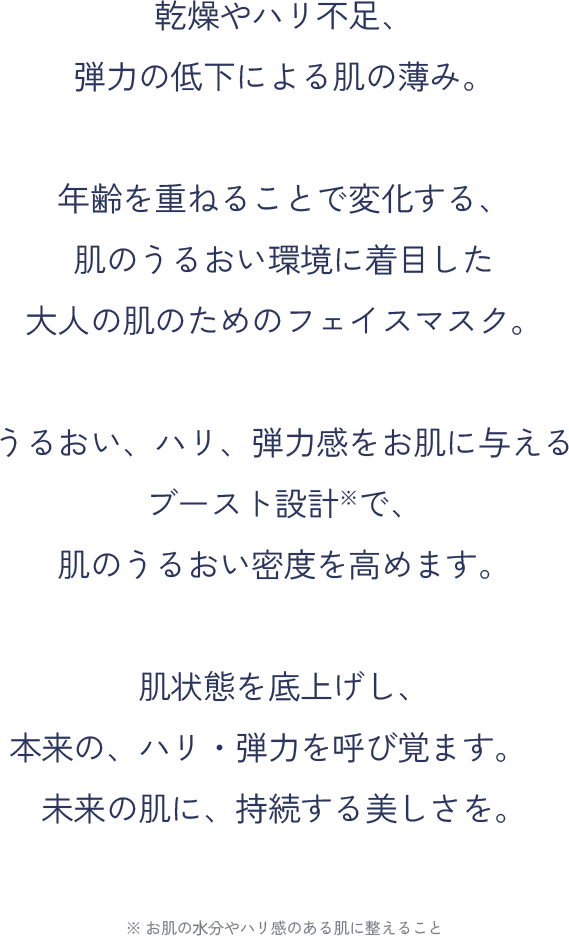 乾燥やハリ不足、弾力の低下による肌の薄み。年齢を重ねることで変化する、肌のうるおい環境に着目した大人の肌のためのフェイスマスク。うるおい、ハリ、弾力感をお肌に与えるブースト設計※で、肌のうるおい密度を高めます。肌状態を底上げし、本来の、ハリ・弾力を呼び覚ます。未来の肌に、持続する美しさを。