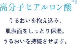 高分子ヒアルロン酸 うるおいを抱え込み、肌表⾯をしっとり保湿。 うるおいを持続させます。