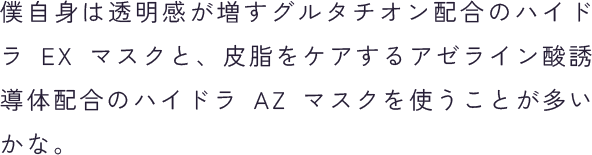 僕自身は透明感が増すグルタチオン配合のハイドラ EX マスクと、皮脂をケアするアゼライン酸誘導体配合のハイドラ AZ マスクを