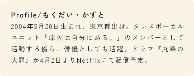 Profile/もくだい・かずと 2004年5月20日生まれ、東京都出身。ダンスボーカルユニット『原因は自分にある。』のメンバーとして活動する傍ら、俳優としても活躍。ドラマ『九条の大罪』が4月2日よりNetflixにて配信予定。