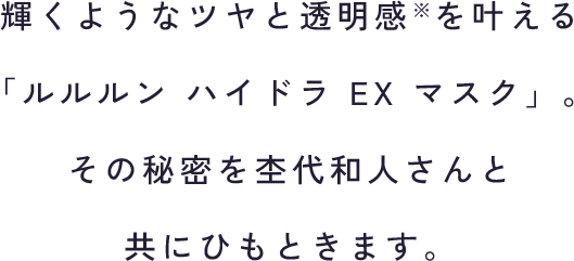 輝くようなツヤと透明感※を叶える 「ルルルン ハイドラ EX マスク」。 その秘密を杢代和人さんと 共にひもときます。
