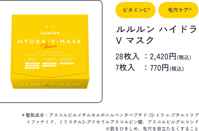 ビタミンC＊ 毛穴ケア※ ルルルン ハイドラ V マスク 28枚入：2,420円(税込) 7枚入：770円(税込) 　＊整肌成分：アスコルビルメチルカルボニルペンタペプチド-72-トリ-t-ブチルトリプトファナミド、ミリスチル3-グリセリルアスコルビン酸、アスコルビルグルコシド ※肌をひきしめ、毛穴を目立たなくすること