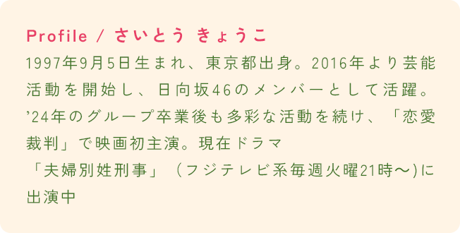Profile / さいとう きょうこ 1997年9月5日生まれ、東京都出身。2016年より芸能活動を開始し、日向坂46のメンバーとして活躍。’24年のグループ卒業後も多彩な活動を続け、「恋愛裁判」で映画初主演。現在ドラマ「夫婦別姓刑事」（フジテレビ系毎週火曜21時～)に出演中