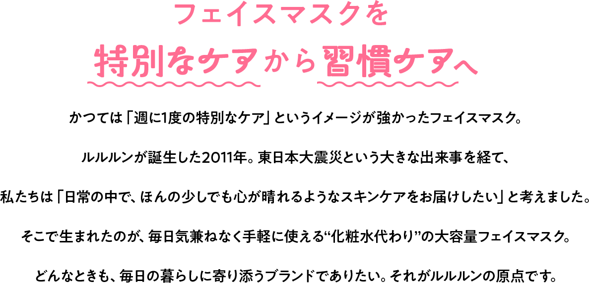 フェイスマスクを特別なケアから習慣ケアへ かつては「週に1度の特別なケア」というイメージが強かったフェイスマスク。ルルルンが誕生した2011年。東日本大震災という大きな出来事を経て、私たちは「日常の中で、ほんの少しでも心が晴れるようなスキンケアをお届けしたい」と考えました。そこで生まれたのが、毎日気兼ねなく手軽に使える“化粧水代わり”の大容量フェイスマスク。どんなときも、毎日の暮らしに寄り添うブランドでありたい。それがルルルンの原点です。