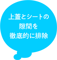 上蓋とシートの 隙間を 徹底的に排除
