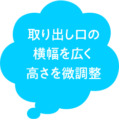 取り出し口の 横幅を広く 高さを微調整