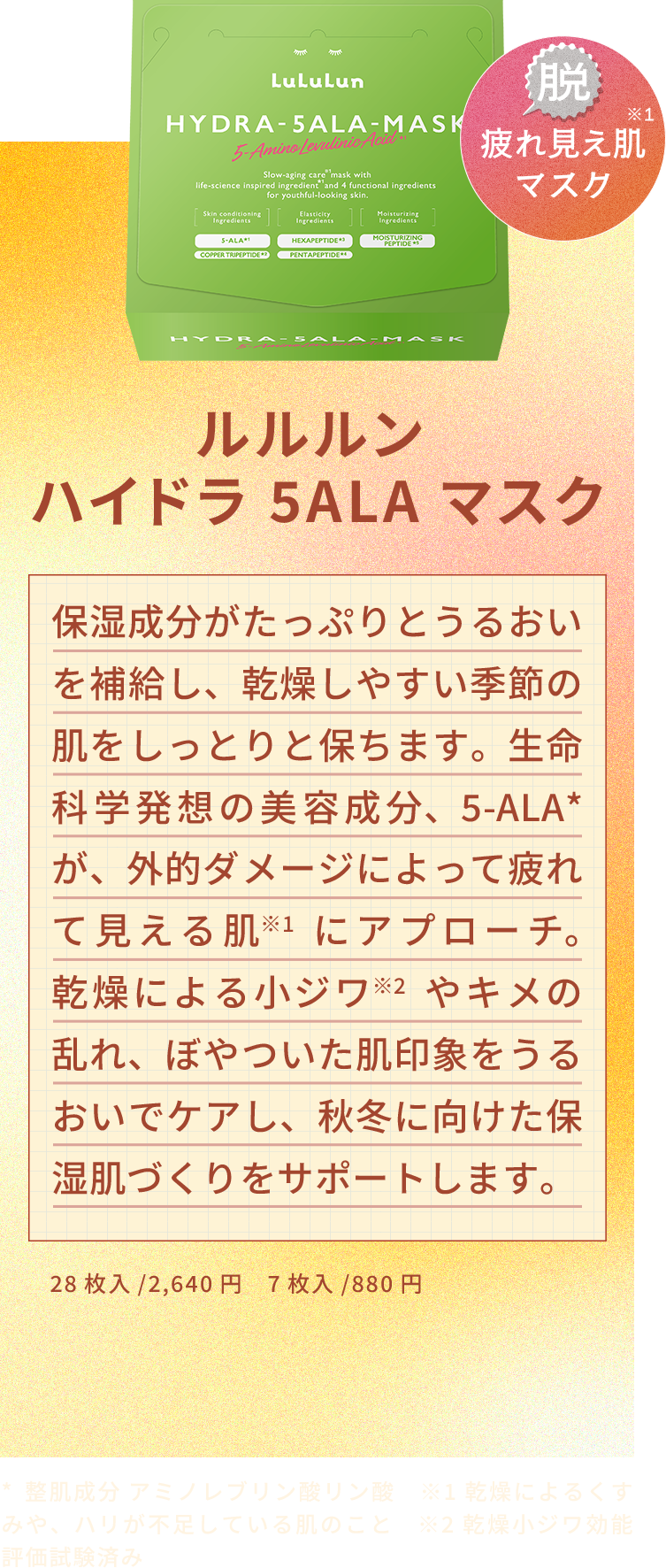 ルルルン ハイドラ 5ALA マスク 保湿成分がたっぷりとうるおいを補給し、乾燥しやすい季節の肌をしっとりと保ちます。生命科学発想の美容成分、5-ALA*が、外的ダメージによって疲れて見える肌※1にアプローチ。乾燥による小ジワ※2やキメの乱れ、ぼやついた肌印象をうるおいでケアし、秋冬に向けた保湿肌づくりをサポートします。