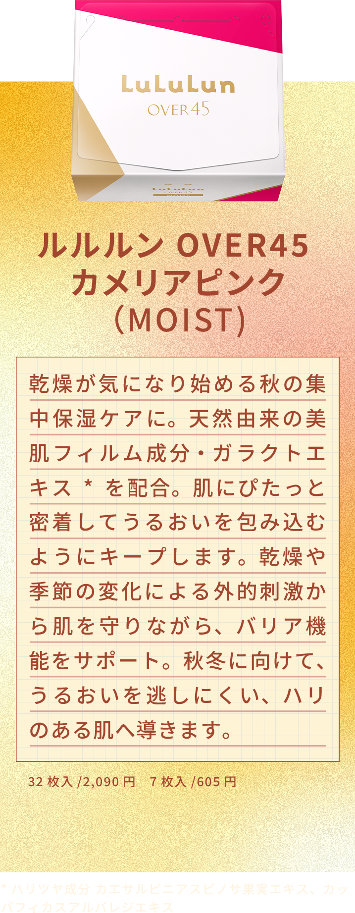 ルルルン OVER45 カメリアピンク （MOIST) 乾燥が気になり始める秋の集中保湿ケアに。天然由来の美肌フィルム成分・ガラクトエキス*を配合。肌にぴたっと密着してうるおいを包み込むようにキープします。乾燥や季節の変化による外的刺激から肌を守りながら、バリア機能をサポート。秋冬に向けて、うるおいを逃しにくい、ハリのある肌へ導きます。