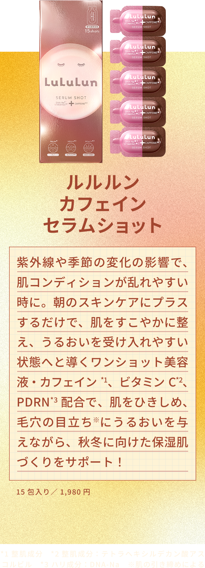 ルルルン カフェイン セラムショット 紫外線や季節の変化の影響で、肌コンディションが乱れやすい時に。朝のスキンケアにプラスするだけで、肌をすこやかに整え、うるおいを受け入れやすい状態へと導くワンショット美容液・カフェイン*1、ビタミンC*2、PDRN*3配合で、肌をひきしめ、毛穴の目立ち※にうるおいを与えながら、秋冬に向けた保湿肌づくりをサポート！