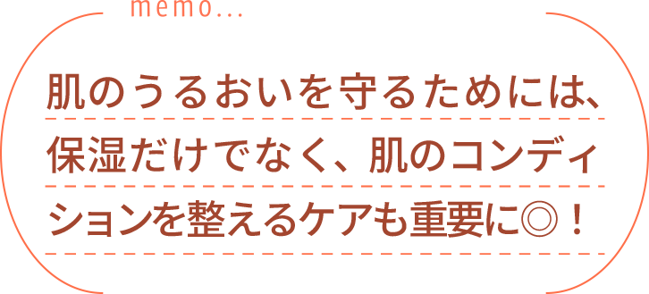 肌のうるおいを守るためには、保湿だけでなく、肌のコンディションを整えるケアも重要に◎！