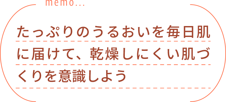 たっぷりのうるおいを毎日肌に届けて、乾燥しにくい肌づくりを意識しよう