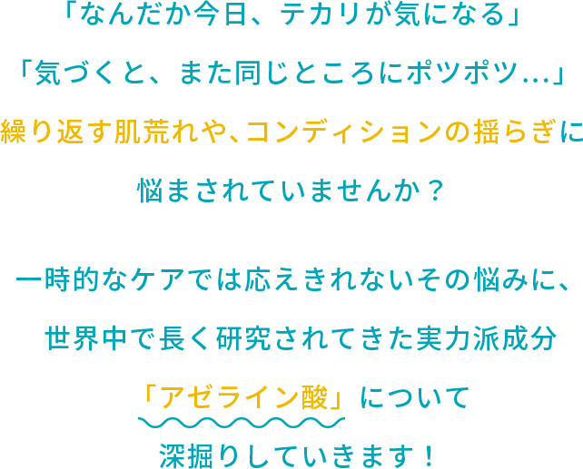 「なんだか今日、テカリが気になる」「気づくと、また同じところにポツポツ…」繰り返す肌荒れや、コンディションの揺らぎに悩まされていませんか？一時的なケアでは応えきれないその悩みに、世界中で長く研究されてきた実力派成分「アゼライン酸」について深掘りしていきます！