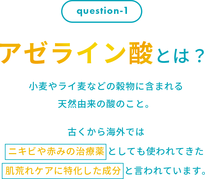アゼライン酸とは？小麦やライ麦などの穀物に含まれる 天然由来の酸のこと。古くから海外では ニキビや赤みの治療薬 としても使われてきた 肌荒れケアに特化した成分 と言われています。