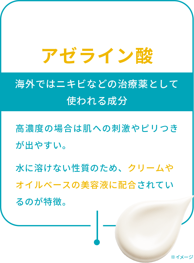 アゼライン酸 海外ではニキビなどの治療薬として 使われる成分 高濃度の場合は肌への刺激やピリつきが出やすい。水に溶けない性質のため、クリームやオイルベースの美容液に配合されているのが特徴。