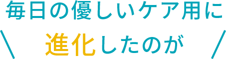毎日の優しいケア用に 進化したのが