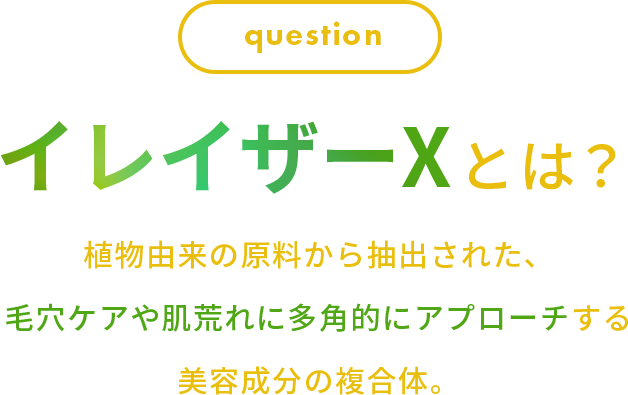 question イレイザーXとは？植物由来の原料から抽出された、 ⽑⽳ケアや肌荒れに多⾓的にアプローチする 美容成分の複合体。