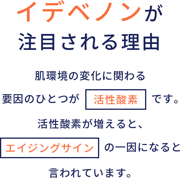 イデベノンが注目される理由 肌環境の変化に関わる要因のひとつが活性酸素です。活性酸素が増えると、エイジングサインの一因になると言われています。