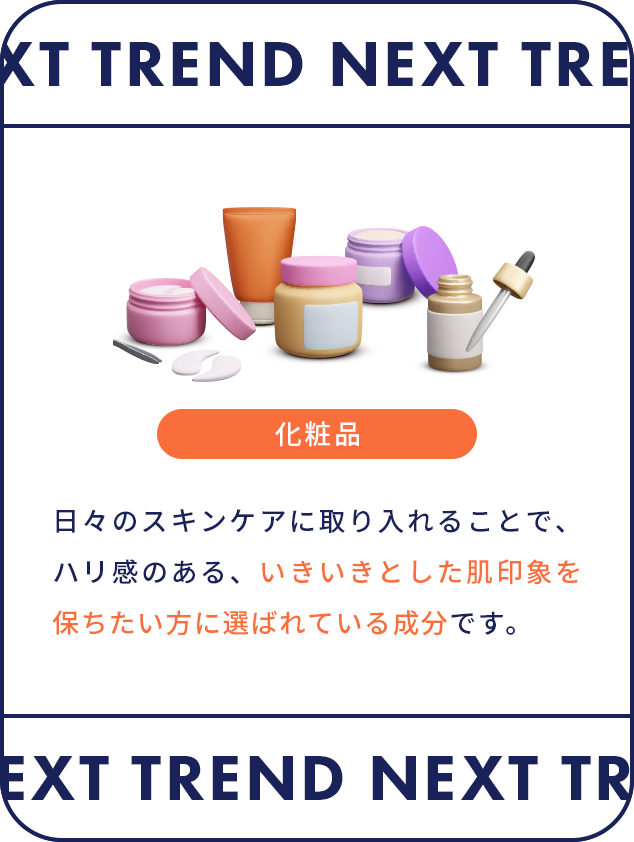 NEXT TREND 日々のスキンケアに取り入れることで、ハリ感のある、いきいきとした肌印象を保ちたい方に選ばれている成分です。