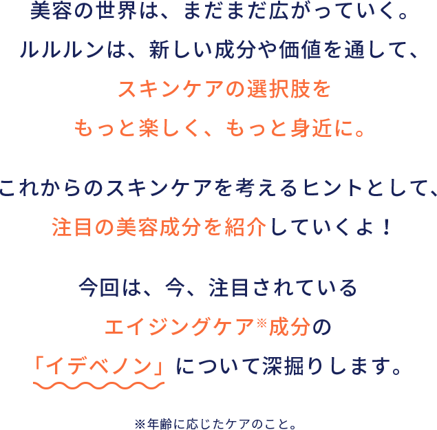 美容の世界は、まだまだ広がっていく。ルルルンは、新しい成分や価値を通して、スキンケアの選択肢をもっと楽しく、もっと身近に。これからのスキンケアを考えるヒントとして、注目の美容成分を紹介していくよ！今回は、今、注目されているエイジングケア※成分の「イデベノン」について深掘りします。