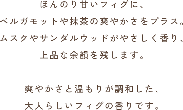 ほんのり甘いフィグに、ベルガモットや抹茶の爽やかさをプラス。ムスクやサンダルウッドがやさしく香り、上品な余韻を残します。爽やかさと温もりが調和した、大人らしいフィグの香りです。